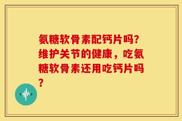 氨糖软骨素配钙片吗？维护关节的健康，吃氨糖软骨素还用吃钙片吗？