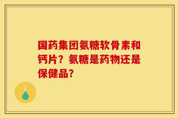国药集团氨糖软骨素和钙片?氨糖是还是保健品? 国药集团氨糖软骨素和钙片?氨糖是还是保健品?