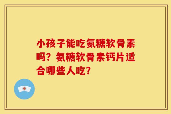 小孩子能吃氨糖软骨素吗？氨糖软骨素钙片适合哪些人吃？