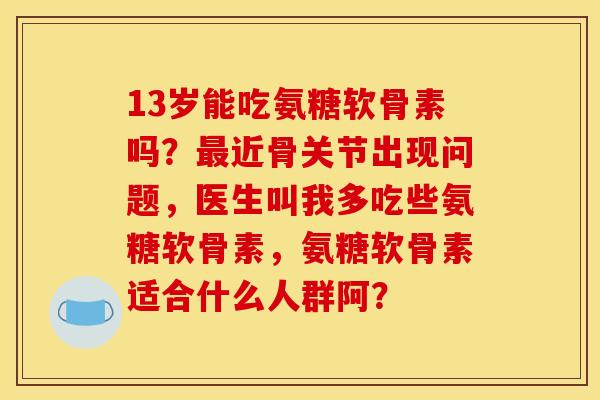 13岁能吃氨糖软骨素吗?近骨关节出现问题,医生叫我多吃些氨糖软骨素,氨糖软骨素适合什么人群阿? 13岁能吃氨糖软骨素吗?近骨关节出现问题,医生叫我多吃些氨糖软骨素,氨糖软骨素适合什么人群阿?