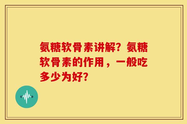 氨糖软骨素讲解?氨糖软骨素的作用,一般吃多少为好? 氨糖软骨素讲解?氨糖软骨素的作用,一般吃多少为好?