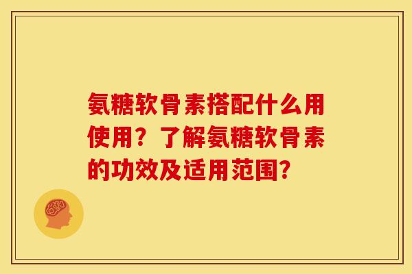 氨糖软骨素搭配什么用使用?了解氨糖软骨素的功效及适用范围? 氨糖软骨素搭配什么用使用?了解氨糖软骨素的功效及适用范围?