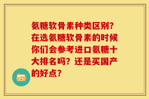 氨糖软骨素种类区别?在选氨糖软骨素的时候你们会参考进口氨糖十大排名吗?还是买国产的好点? 氨糖软骨素种类区别?在选氨糖软骨素的时候你们会参考进口氨糖十大排名吗?还是买国产的好点?