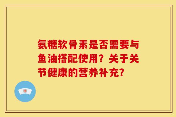 氨糖软骨素是否需要与鱼油搭配使用?关于关节健康的营养补充? 氨糖软骨素是否需要与鱼油搭配使用?关于关节健康的营养补充?