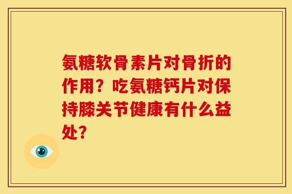 氨糖软骨素片对骨折的作用？吃氨糖钙片对保持膝关节健康有什么益处？
