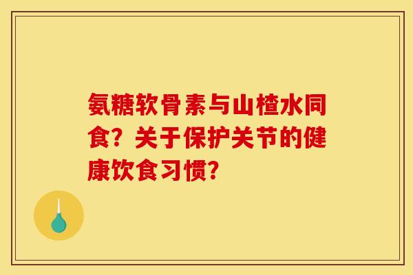氨糖软骨素与山楂水同食？关于保护关节的健康饮食习惯？