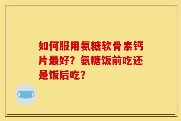 如何服用氨糖软骨素钙片好?氨糖饭前吃还是饭后吃? 如何服用氨糖软骨素钙片好?氨糖饭前吃还是饭后吃?