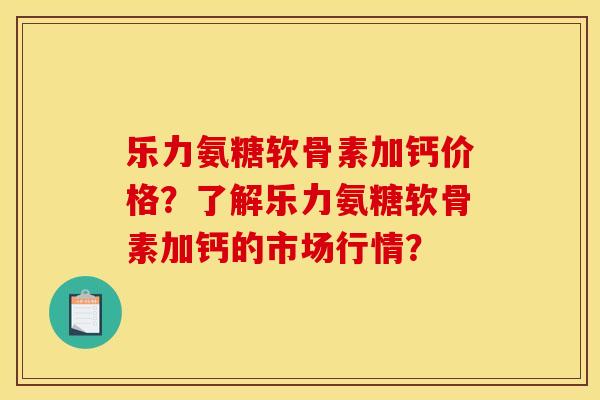 乐力氨糖软骨素加钙价格?了解乐力氨糖软骨素加钙的市场行情? 乐力氨糖软骨素加钙价格?了解乐力氨糖软骨素加钙的市场行情?