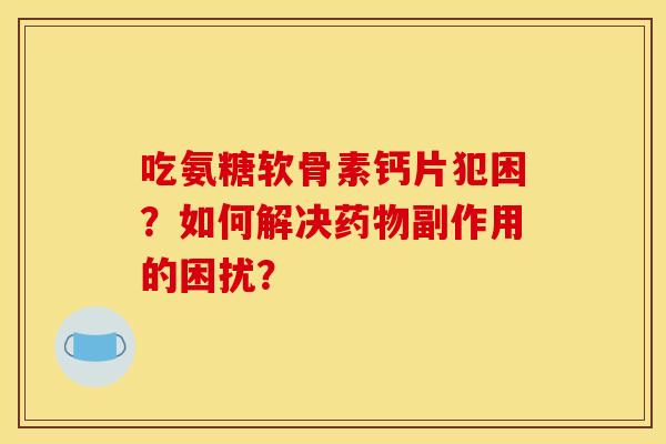 吃氨糖软骨素钙片犯困？如何解决副作用的困扰？