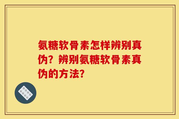 氨糖软骨素怎样辨别真伪？辨别氨糖软骨素真伪的方法？
