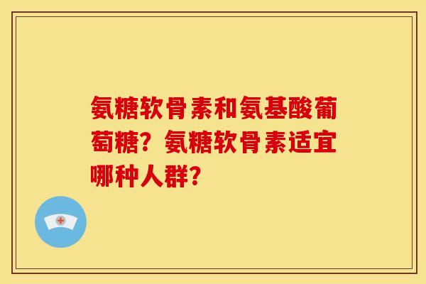 氨糖软骨素和氨基酸葡萄糖？氨糖软骨素适宜哪种人群？