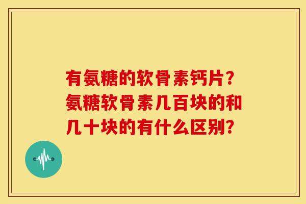 有氨糖的软骨素钙片？氨糖软骨素几百块的和几十块的有什么区别？