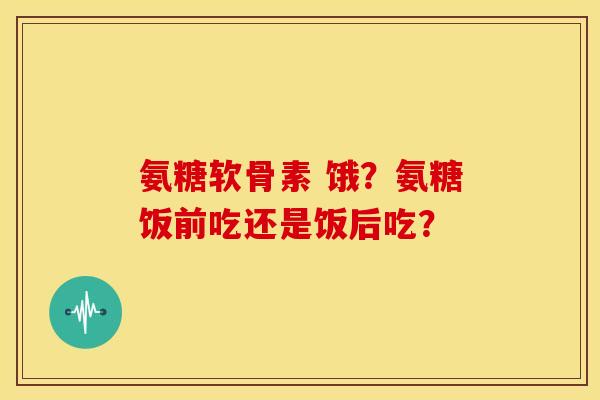 氨糖软骨素 饿？氨糖饭前吃还是饭后吃？