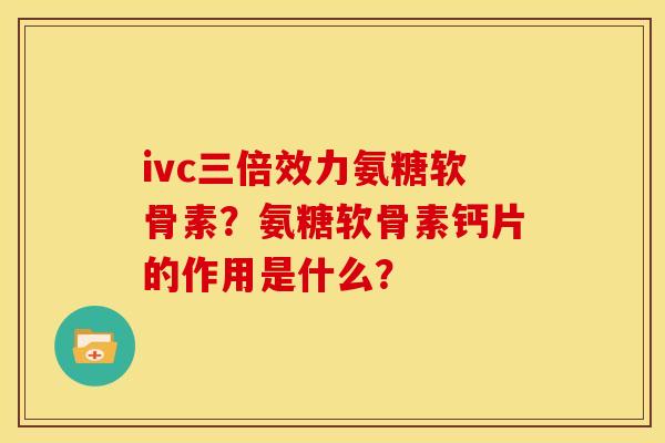 ivc三倍效力氨糖软骨素？氨糖软骨素钙片的作用是什么？