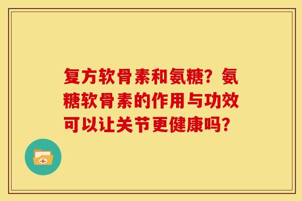 复方软骨素和氨糖？氨糖软骨素的作用与功效可以让关节更健康吗？