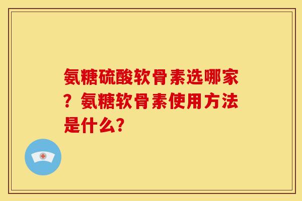 氨糖硫酸软骨素选哪家？氨糖软骨素使用方法是什么？
