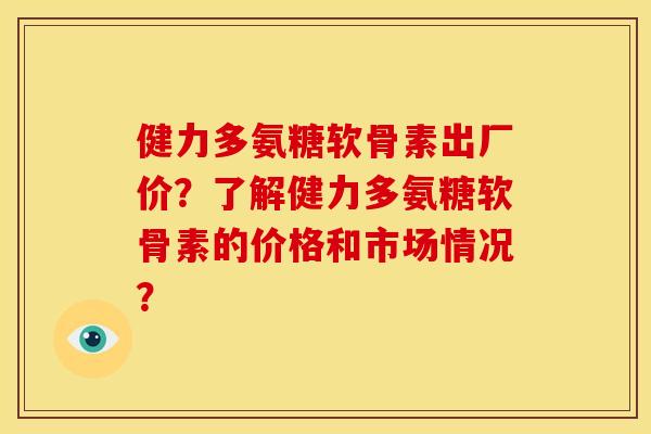 健力多氨糖软骨素出厂价？了解健力多氨糖软骨素的价格和市场情况？