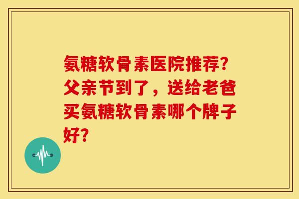 氨糖软骨素医院推荐？父亲节到了，送给老爸买氨糖软骨素哪个牌子好？