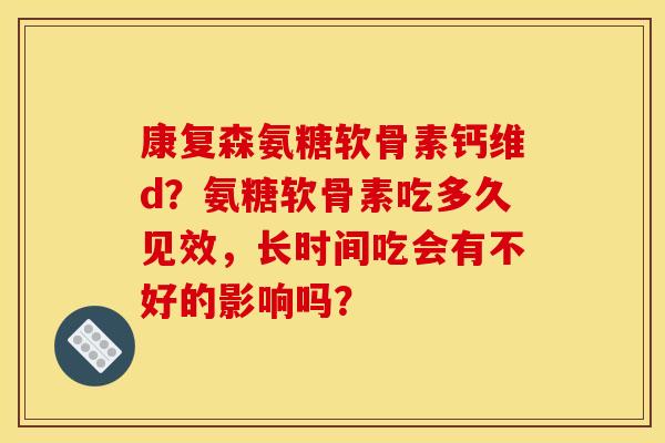 康复森氨糖软骨素钙维d？氨糖软骨素吃多久见效，长时间吃会有不好的影响吗？