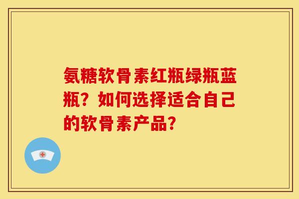 氨糖软骨素红瓶绿瓶蓝瓶?如何选择适合自己的软骨素产品? 氨糖软骨素红瓶绿瓶蓝瓶?如何选择适合自己的软骨素产品?
