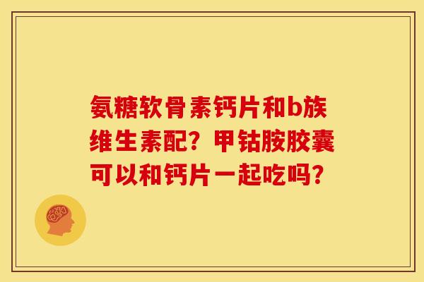 氨糖软骨素钙片和b族维生素配？甲钴胺胶囊可以和钙片一起吃吗？