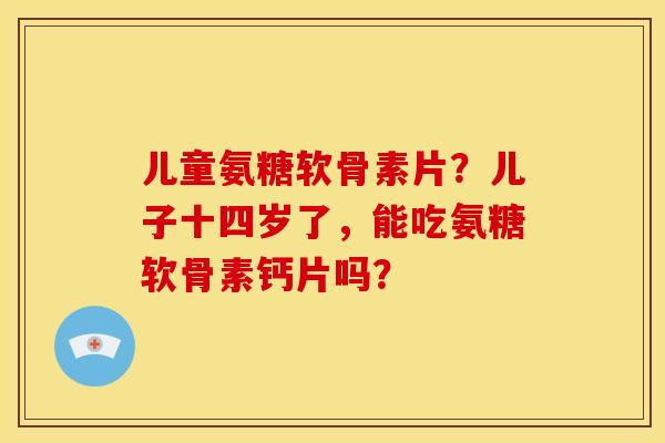 儿童氨糖软骨素片？儿子十四岁了，能吃氨糖软骨素钙片吗？