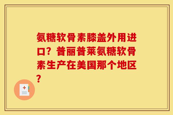 氨糖软骨素膝盖外用进口？普丽普莱氨糖软骨素生产在美国那个地区？