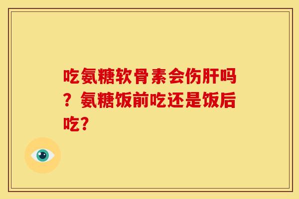 吃氨糖软骨素会伤肝吗？氨糖饭前吃还是饭后吃？