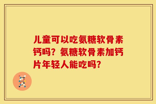 儿童可以吃氨糖软骨素钙吗？氨糖软骨素加钙片年轻人能吃吗？