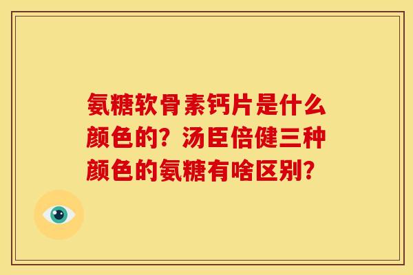 氨糖软骨素钙片是什么颜色的？汤臣倍健三种颜色的氨糖有啥区别？