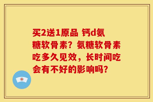 买2送1原品 钙d氨糖软骨素？氨糖软骨素吃多久见效，长时间吃会有不好的影响吗？