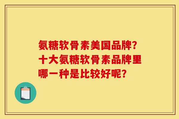 氨糖软骨素美国品牌?十大氨糖软骨素品牌里哪一种是比较好呢? 氨糖软骨素美国品牌?十大氨糖软骨素品牌里哪一种是比较好呢?