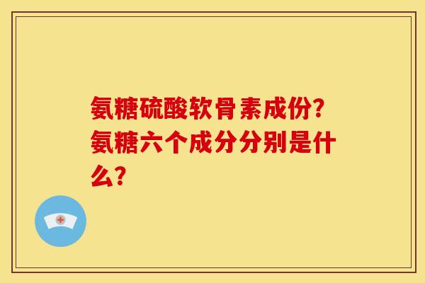 氨糖硫酸软骨素成份?氨糖六个成分分别是什么? 氨糖硫酸软骨素成份?氨糖六个成分分别是什么?