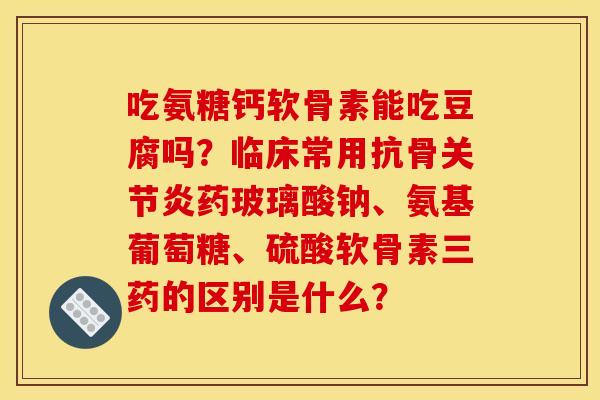吃氨糖钙软骨素能吃豆腐吗?临床常用抗骨药玻璃酸钠、氨基葡萄糖、硫酸软骨素三药的区别是什么? 吃氨糖钙软骨素能吃豆腐吗?临床常用抗骨药玻璃酸钠、氨基葡萄糖、硫酸软骨素三药的区别是什么?