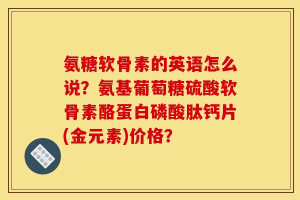 氨糖软骨素的英语怎么说？氨基葡萄糖硫酸软骨素酪蛋白磷酸肽钙片(金元素)价格？