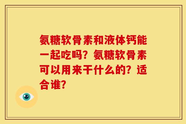 氨糖软骨素和液体钙能一起吃吗?氨糖软骨素可以用来干什么的?适合谁? 氨糖软骨素和液体钙能一起吃吗?氨糖软骨素可以用来干什么的?适合谁?