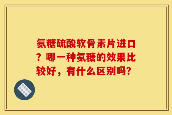 氨糖硫酸软骨素片进口？哪一种氨糖的效果比较好，有什么区别吗？