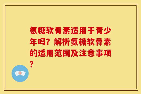 氨糖软骨素适用于青少年吗？解析氨糖软骨素的适用范围及注意事项？