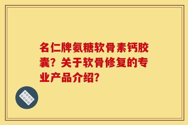 名仁牌氨糖软骨素钙胶囊?关于软骨修复的专业产品介绍? 名仁牌氨糖软骨素钙胶囊?关于软骨修复的专业产品介绍?