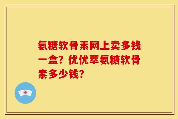氨糖软骨素网上卖多钱一盒?优优萃氨糖软骨素多少钱? 氨糖软骨素网上卖多钱一盒?优优萃氨糖软骨素多少钱?