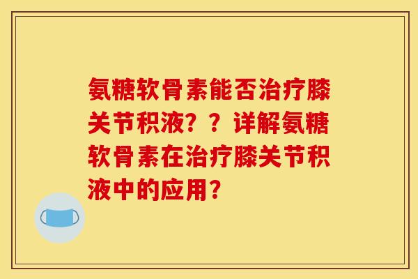 氨糖软骨素能否膝关节积液??详解氨糖软骨素在膝关节积液中的应用? 氨糖软骨素能否膝关节积液??详解氨糖软骨素在膝关节积液中的应用?