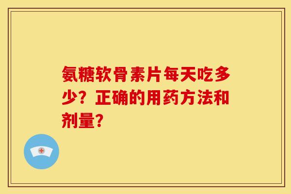 氨糖软骨素片每天吃多少？正确的用药方法和剂量？