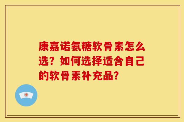 康嘉诺氨糖软骨素怎么选？如何选择适合自己的软骨素补充品？