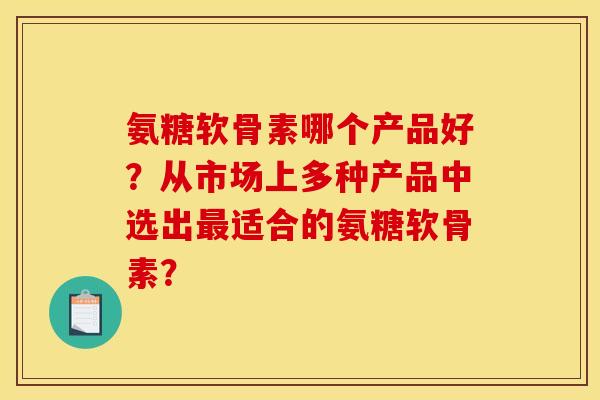 氨糖软骨素哪个产品好？从市场上多种产品中选出最适合的氨糖软骨素？