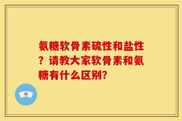 氨糖软骨素硫性和盐性?请教大家软骨素和氨糖有什么区别? 氨糖软骨素硫性和盐性?请教大家软骨素和氨糖有什么区别?