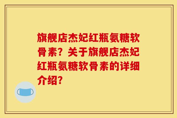 旗舰店杰妃红瓶氨糖软骨素？关于旗舰店杰妃红瓶氨糖软骨素的详细介绍？