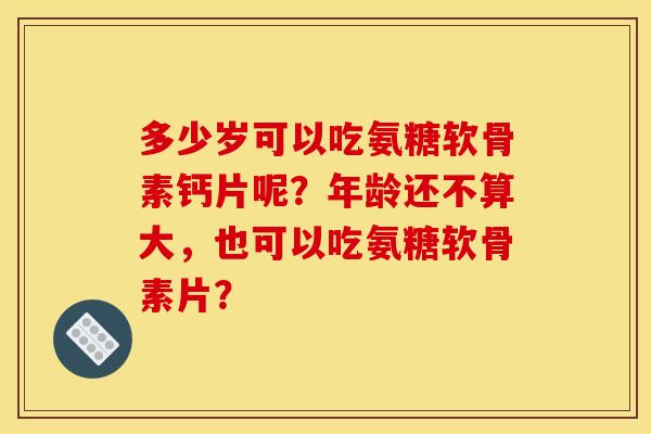 多少岁可以吃氨糖软骨素钙片呢？年龄还不算大，也可以吃氨糖软骨素片？