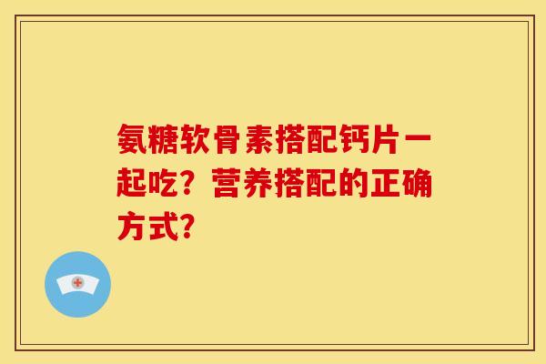 氨糖软骨素搭配钙片一起吃?营养搭配的正确方式? 氨糖软骨素搭配钙片一起吃?营养搭配的正确方式?