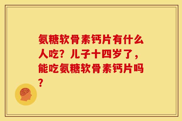 氨糖软骨素钙片有什么人吃?儿子十四岁了,能吃氨糖软骨素钙片吗? 氨糖软骨素钙片有什么人吃?儿子十四岁了,能吃氨糖软骨素钙片吗?