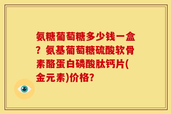 氨糖葡萄糖多少钱一盒?氨基葡萄糖硫酸软骨素酪蛋白磷酸肽钙片(金元素)价格? 氨糖葡萄糖多少钱一盒?氨基葡萄糖硫酸软骨素酪蛋白磷酸肽钙片(金元素)价格?
